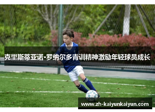 克里斯蒂亚诺·罗纳尔多青训精神激励年轻球员成长 克里斯蒂亚诺·罗纳尔多青训精神激励年轻球员成长